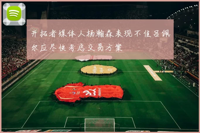 开拓者媒体人杨瀚森表现不佳吕佩尔应尽快考虑交易方案