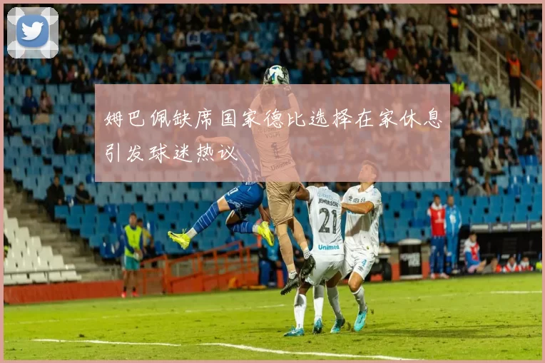 姆巴佩缺席国家德比选择在家休息引发球迷热议