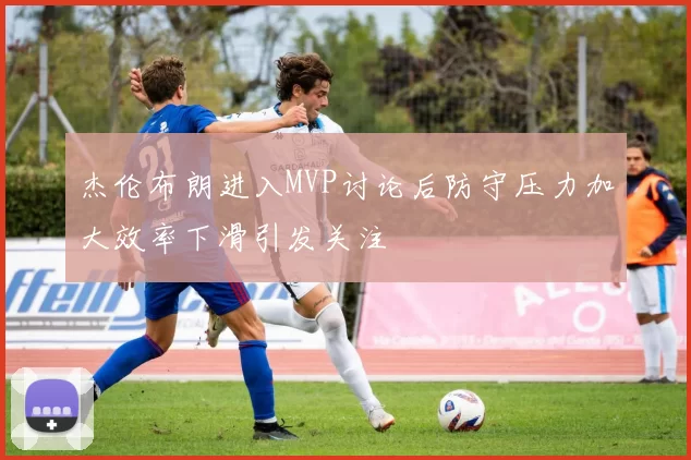 杰伦布朗进入MVP讨论后防守压力加大效率下滑引发关注