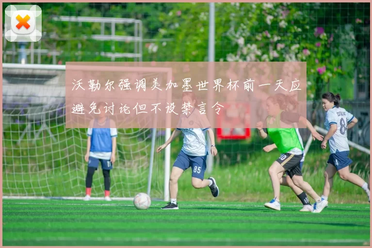 沃勒尔强调美加墨世界杯前一天应避免讨论但不设禁言令
