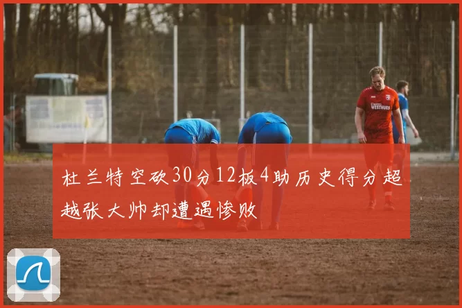 杜兰特空砍30分12板4助历史得分超越张大帅却遭遇惨败