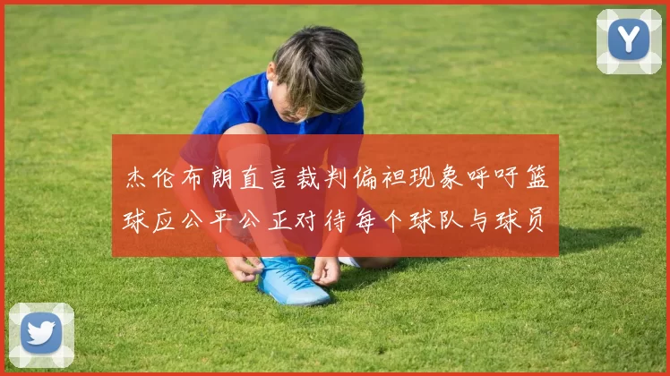 杰伦布朗直言裁判偏袒现象呼吁篮球应公平公正对待每个球队与球员