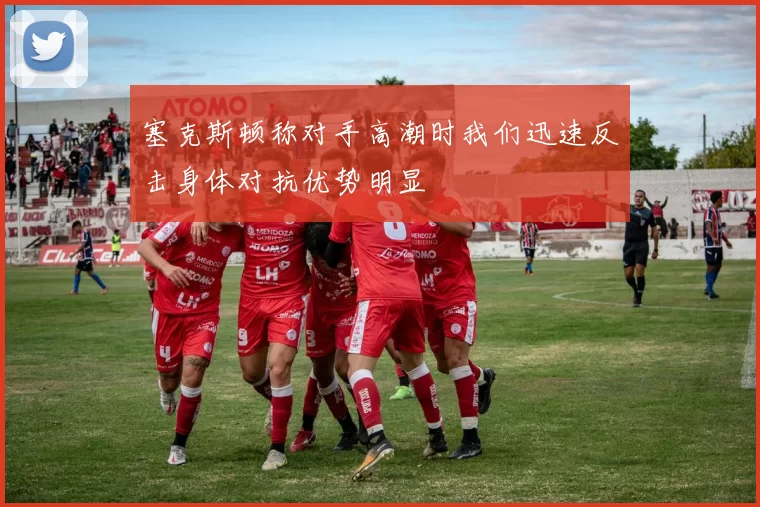 塞克斯顿称对手高潮时我们迅速反击身体对抗优势明显