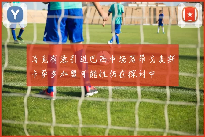 马竞有意引进巴西中场若昂戈麦斯卡萨多加盟可能性仍在探讨中